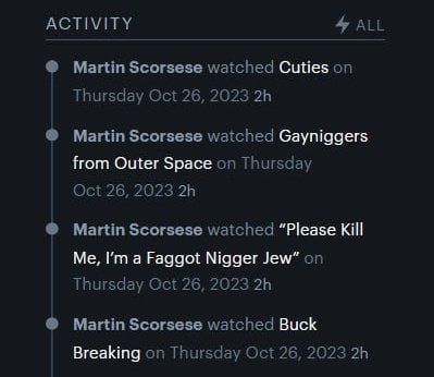 4 ALL ACTIVITY Martin Scorsese watched Cuties on Thursday Oct 26, 2023 Martin Scorsese watched Gayniggers from Outer Space on Thursday Oct 26, 2023 Martin Scorsese watched “Please Kill Me, a Faggot Ni