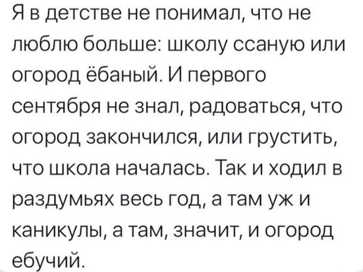 Я в детстве не понимал, что не люблю больше: школу ссаную или огород ёбаный. И первого сентября не знал, радоваться, что огород закончился, или грустить, что школа началась. Так и ходил в раздумьях ве