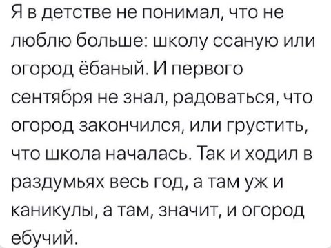 Я в детстве не понимал, что не люблю больше: школу ссаную или огород ёбаный. И первого сентября не знал, радоваться, что огород закончился, или грустить, что школа началась. Так и ходил в раздумьях ве