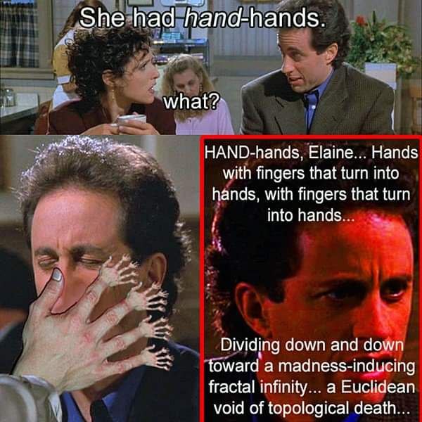 She had hana-hands. мпаЁ?: HAND-hands, Elaine... Hands with fingers that turn into hands, with fingers that turn into hands. Dividing down and down toward а madness-inducing fractal infinity... a Eucl
