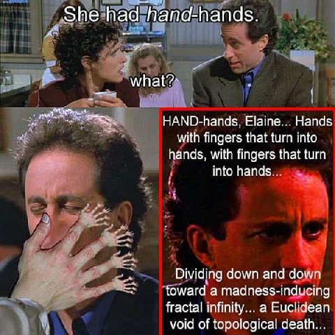 She had hana-hands. мпаЁ?: HAND-hands, Elaine... Hands with fingers that turn into hands, with fingers that turn into hands. Dividing down and down toward а madness-inducing fractal infinity... a Eucl