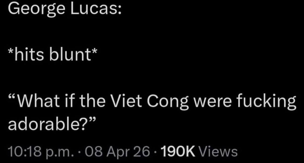 George Lucas: *hits blunt* “What if the Viet Cong were fucking adorable?” 10:18 Apr 26 Views
