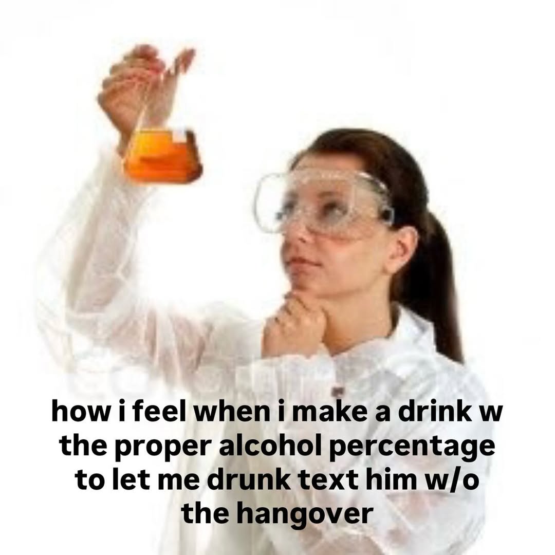 a~ how i feel when i make a drink the proper alcohol percentage to let me drunk text him the hangover