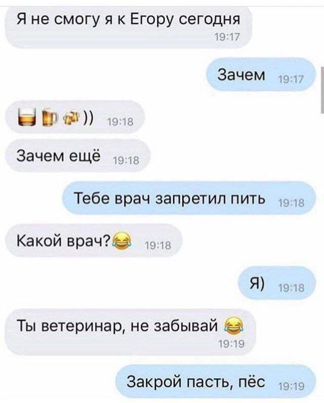 Я не смогу Егору сегодня 19:17 Зачем 19:17 тов Зачем ещё Тебе врач запретил пить 19:18 Какой врач? Я) Ты ветеринар, не забывай 19:19 Закрой пасть, пёс