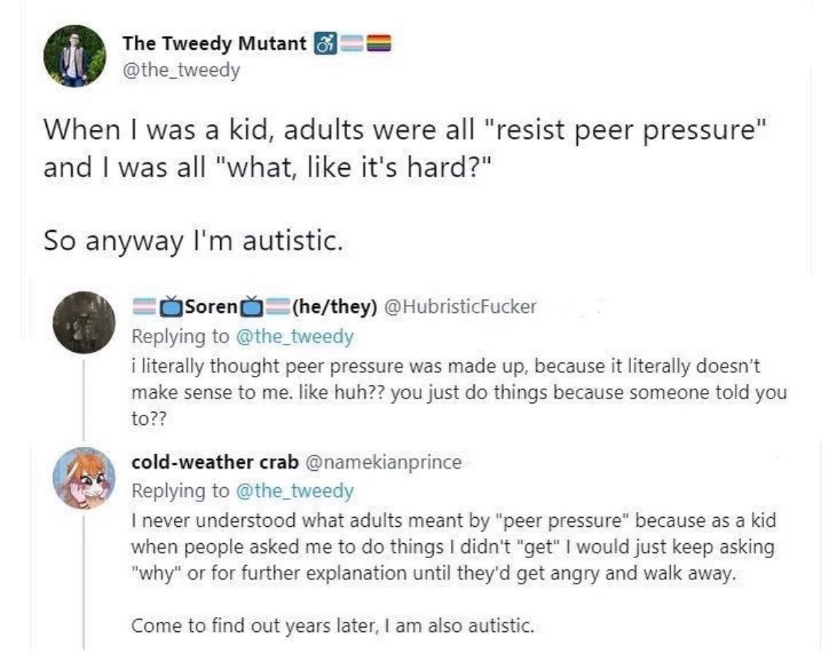 The Tweedy Mutant @the_tweedy When was a kid, adults were all "resist peer pressure" and was all "what, like it's hard?" So anyway autistic. @HubristicFucker Replying to @the_tweedy i literally though