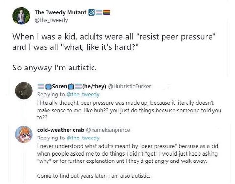 The Tweedy Mutant @the_tweedy When was a kid, adults were all "resist peer pressure" and was all "what, like it's hard?" So anyway autistic. @HubristicFucker Replying to @the_tweedy i literally though