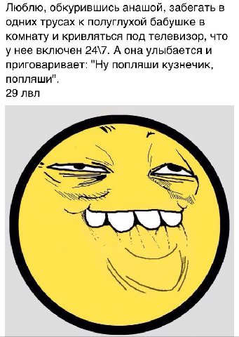 Люблю, обкурившись анашой, забегать в одних трусах к полуглухой бабушке в комнату и кривляться под телевизор, что у нее включен 24\7. А она улыбается и приговаривает: "Ну попляши кузнечик, попляши". 2