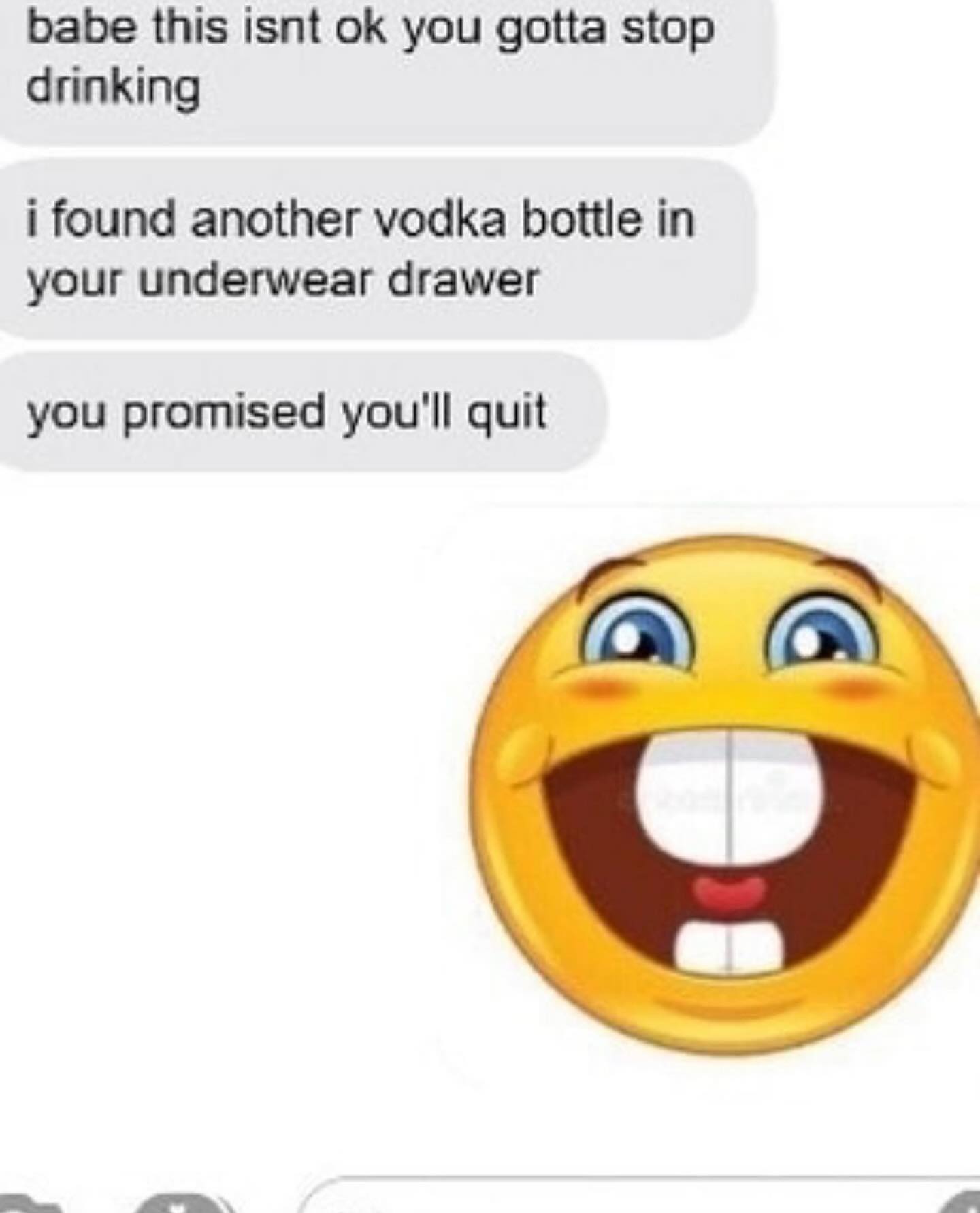 babe this isnt you gotta stop drinking i found another vodka bottle in your underwear drawer you promised you'll quit