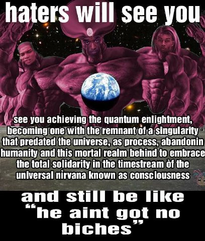 haters will see you у ‘see you achieving the quantum enlightment, becoming one with the remnant‘of-a that predated as process, abandonin humanity and this mortal realm behind to embrace the total soli