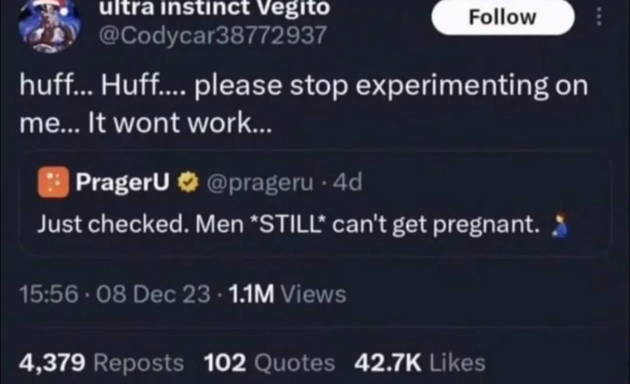 Instinct Vegito @Codycar38772937 huff... Huff.... please stop experimenting on me... It wont work... PragerU @prageru Just checked. Men *STILL* can't get pregnant. 15:56 08 Dec 23 Views 4,379 Reposts 