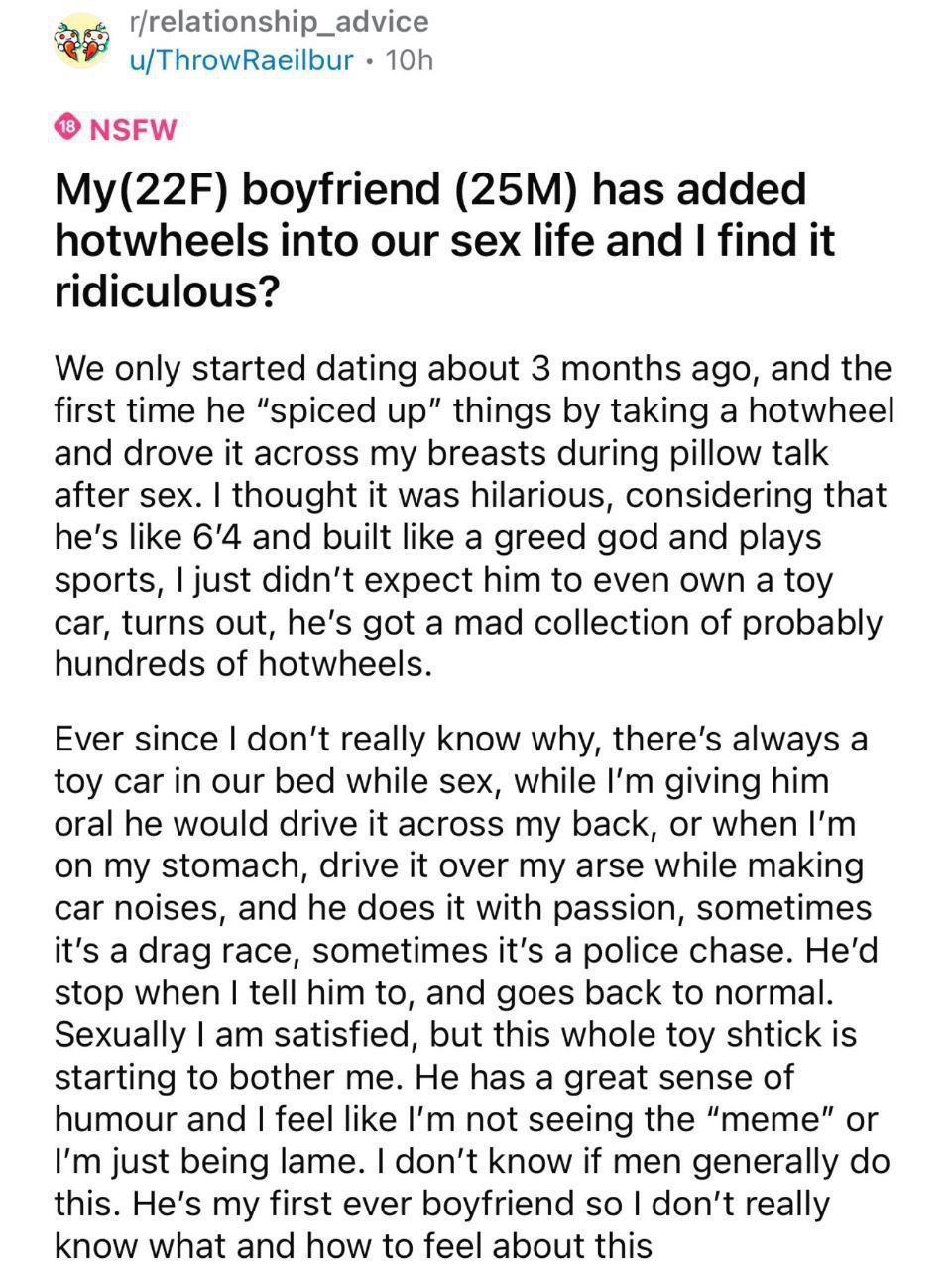 u/ThrowRaeilbur NSFW My(22F) boyfriend has added hotwheels into our sex life and find it ridiculous? We only started dating about 3 months ago, and the first time he “spiced up" things taking a hotwhe