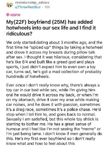 u/ThrowRaeilbur NSFW My(22F) boyfriend has added hotwheels into our sex life and find it ridiculous? We only started dating about 3 months ago, and the first time he “spiced up" things taking a hotwhe