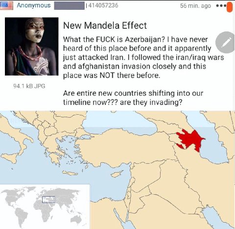 56 min. ago 4140 New Mandela Effect What the FUCK is Azerbaijan? have never heard of this place before and it apparently just attacked Iran. followed the iran/iraq wars and afghanistan invasion closel