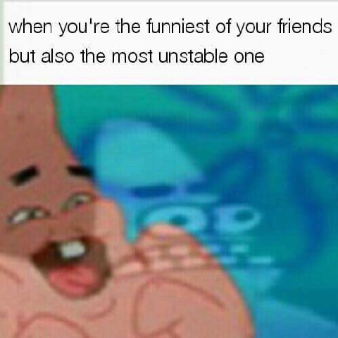 when you're the funniest of your friends but also the most unstable one