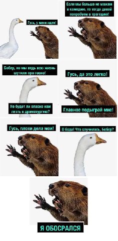 Если мы больше не можем в комедию, то тогда давай попробуем в трагедию! Бобер, но мы ведь всю жизнь Гусь, да это легко! Не будет ли опасно нам лезть в драматургию? Главное подыграй мне! Гусь, плохи де