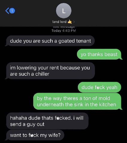 1 land lord dude you are such a goated tenant thanks beast lowering your rent because you are such a chiller dude yeah the way theres a ton of mold underneath the sink in the kitchen hahaha dude thats