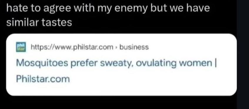 hate to agree with my enemy but we have similar tastes nttps://www.phiistar.com Mosquitoes prefer sweaty, ovulating women Philstar.com
