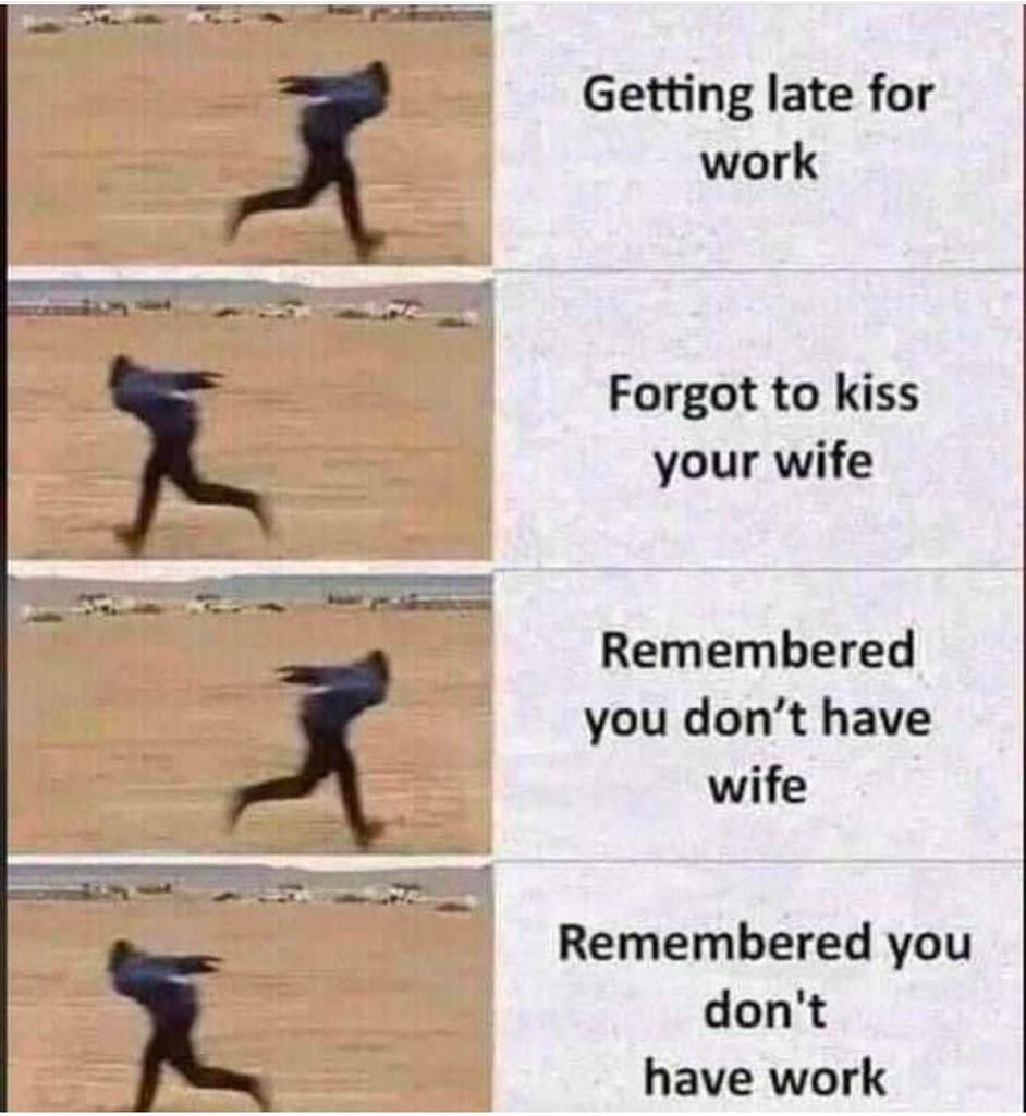 Getting late for work Forgot to kiss your wife Remembered you don’t have wife Remembered you don't have work