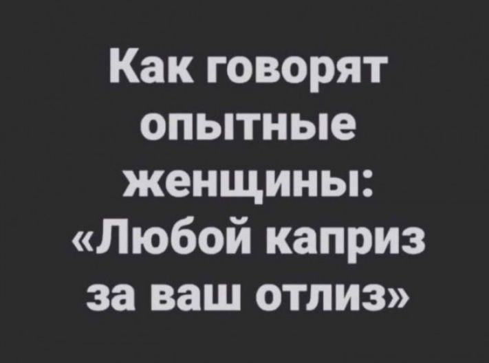 Как говорят опытные женщины: «Любой каприз за ваш отлиз»