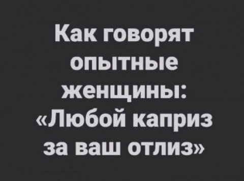 Как говорят опытные женщины: «Любой каприз за ваш отлиз»