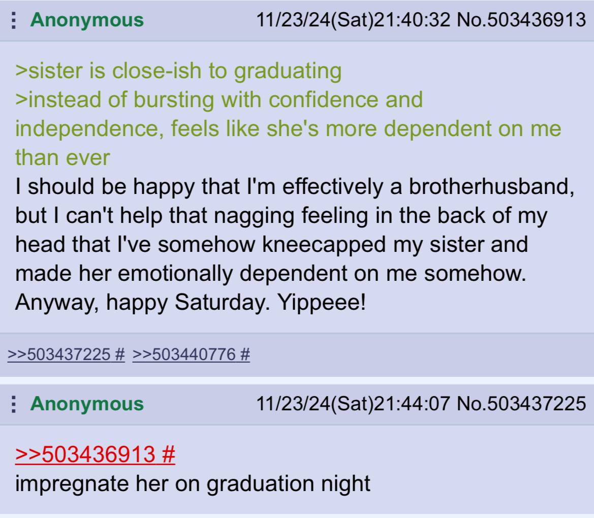 Anonymous 11/23/24(Sat)21:40:32 No.503436913 >sister is close-ish to graduating >instead of bursting with confidence and independence, feels like she's more dependent on me than ever should be happy t