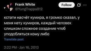 Frank White GID о @YungTrappasi2 кстати насчёт кумира, я громко сказал, у меня нету кумиров, каждый человек слишком сложное создание чтоб уподобляться кому либо post 2:22 Jan 16, 2013