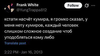 Frank White GID о @YungTrappasi2 кстати насчёт кумира, я громко сказал, у меня нету кумиров, каждый человек слишком сложное создание чтоб уподобляться кому либо post 2:22 Jan 16, 2013
