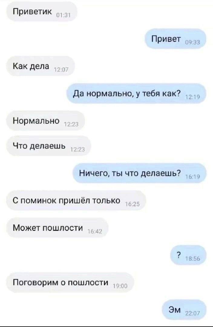 Приветик Привет 09:33 Как дела Да нормально, у тебя как? 2 9 Нормально Что делаешь Ничего, ты что делаешь? С поминок пришёл только Может пошлости 18 Поговорим о пошлости 22