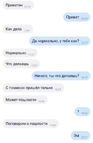Приветик Привет 09:33 Как дела Да нормально, у тебя как? 2 9 Нормально Что делаешь Ничего, ты что делаешь? С поминок пришёл только Может пошлости 18 Поговорим о пошлости 22