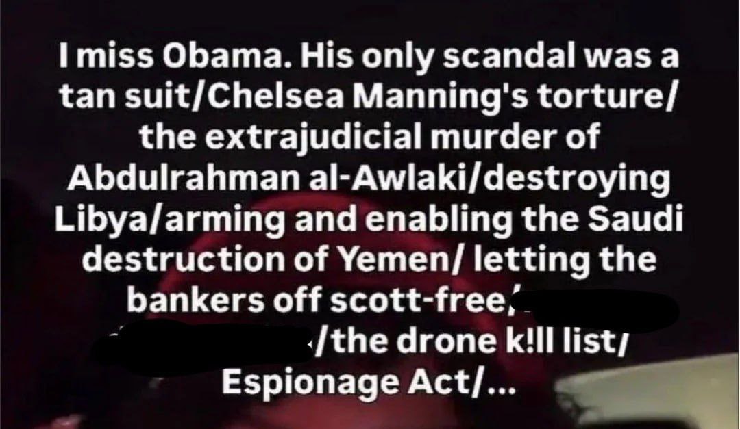 miss Obama. His only scandal was а tan suit/Chelsea Manning's torture/ the extrajudicial murder of Abdulrahman al-Awlaki/destroying Libya/arming and enabling the Saudi destruction of Yemen/ letting th
