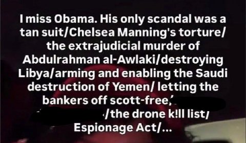 miss Obama. His only scandal was а tan suit/Chelsea Manning's torture/ the extrajudicial murder of Abdulrahman al-Awlaki/destroying Libya/arming and enabling the Saudi destruction of Yemen/ letting th
