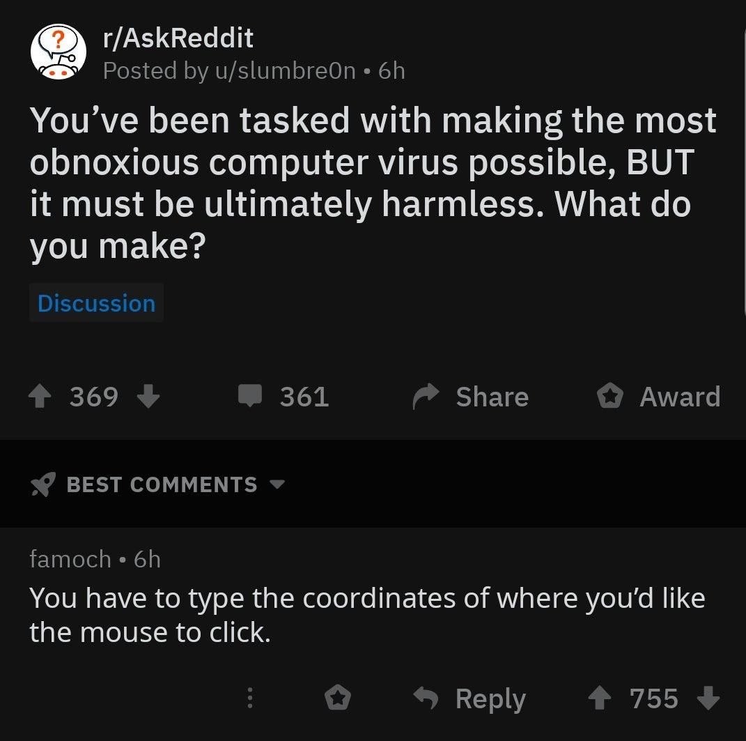 r/AskReddit Posted u/slumbreOn You’ve been tasked with making the most obnoxious computer virus possible, BUT it must be ultimately harmless. What you make? 369 361 Share Award BEST COMMENTS famoch Yo