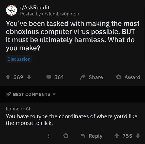 r/AskReddit Posted u/slumbreOn You’ve been tasked with making the most obnoxious computer virus possible, BUT it must be ultimately harmless. What you make? 369 361 Share Award BEST COMMENTS famoch Yo
