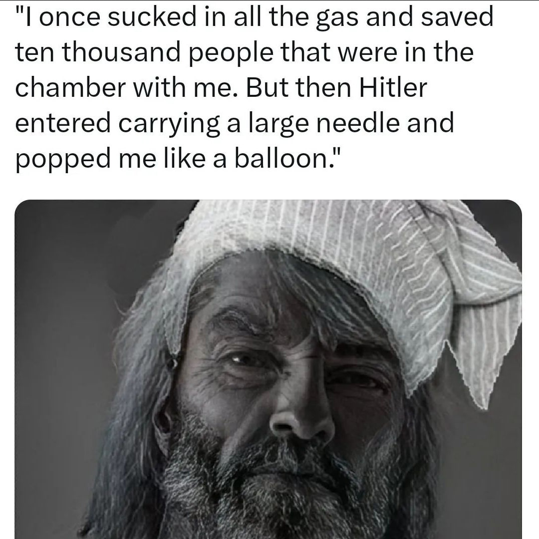once sucked all the gas and saved ten thousand people that were in the chamber with me. But then Hitler entered carrying а large needle and popped me like a balloon." у