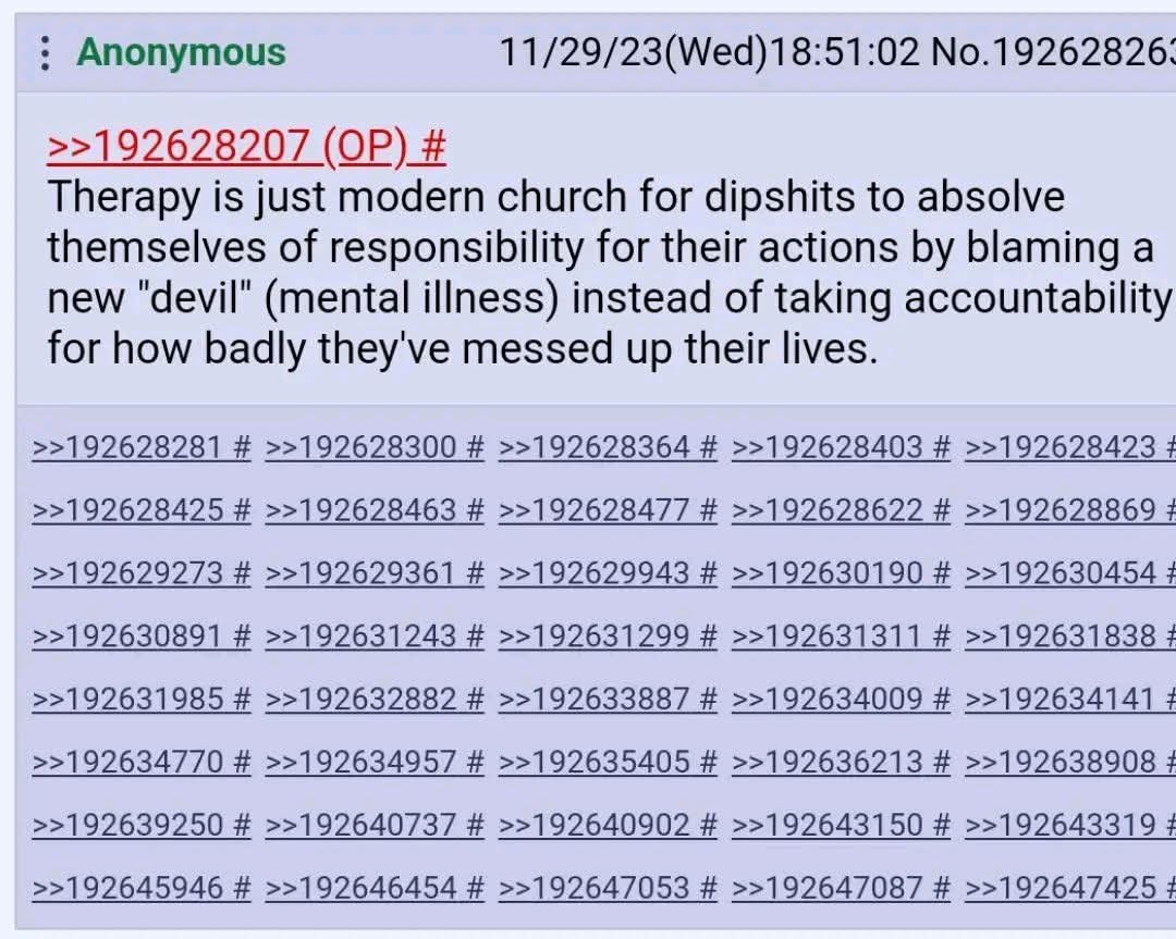 Anonymous 11/29/23(Wed)18:51:02 No.19262826. >>192628207 Therapy is just modern church for dipshits to absolve themselves of responsibility for their actions blaming a new "devil" (mental illness) ins