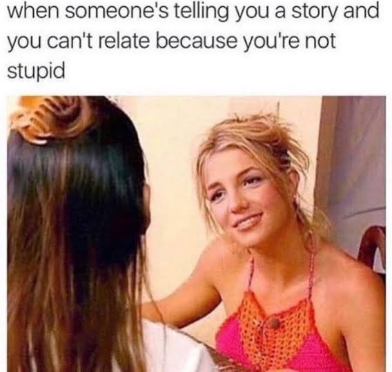 when someone's telling you a story and you can't relate because you're not stupid