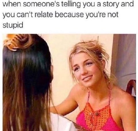 when someone's telling you a story and you can't relate because you're not stupid