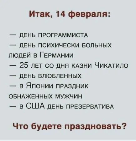 Итак, 14 февраля: ДЕНЬ ПРОГРАММИСТА ДЕНЬ ПСИХИЧЕСКИ БОЛЬНЫХ ЛЮДЕЙ В ГЕРМАНИИ 25 ЛЕТ ДНЯ КАЗНИ ЧИКАТИЛО ДЕНЬ ВЛЮБЛЕННЫХ в ЯПОНИИ ПРАЗДНИК ОБНАЖЕННЫХ МУЖЧИН в США ДЕНЬ ПРЕЗЕРВАТИВА Что будете праздноват