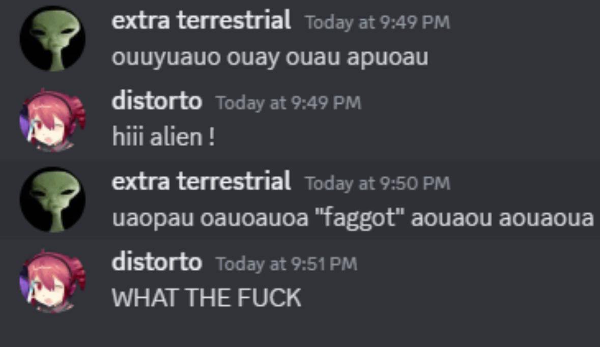 extra terrestrial Today at 9:49 оцаи Today а! 9:49 hiii alien! extra terrestrial Today at 9:50 цаораи оацоацоа "faggot" аоцаои аоцаоца distorto Today at WHAT THE FUCK