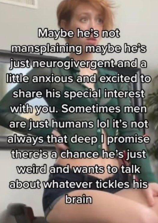Maybe he's mansplaining maybe anda just neurogivergent anxious and excited to share his special interest Sometimes men are just humans lol it's not alWays that deep promise there’s a chance he’s Just 