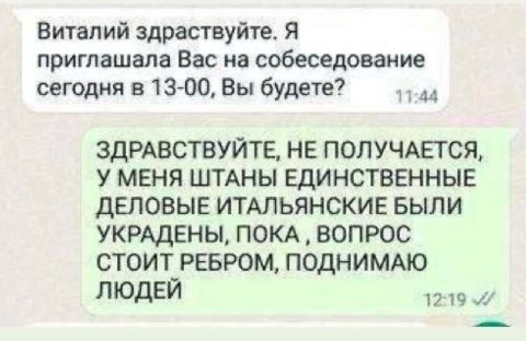 Виталий здраствуйте. Я приглашала Вас на собеседование сегодня в 13-00, Вы будете? 11:44 ЗДРАВСТВУЙТЕ, НЕ ПОЛУЧАЕТСЯ, У МЕНЯ ШТАНЫ ЕДИНСТВЕННЫЕ ДЕЛОВЫЕ ИТАЛЬЯНСКИЕ БЫЛИ УКРАДЕНЫ, ПОКА ВОПРОС СТОИТ РЕБ