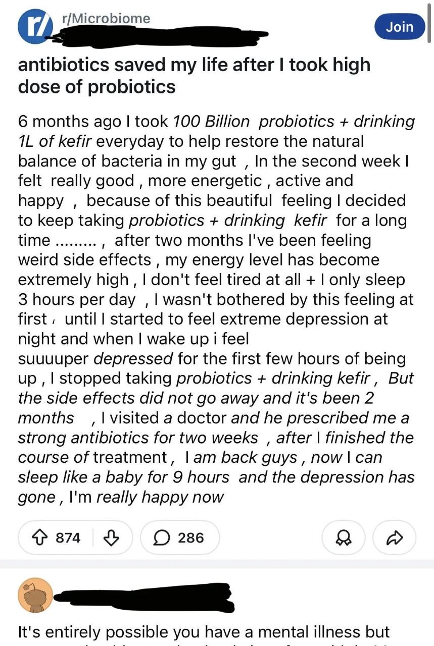 r/Microbiome antibiotics saved my life after took high dose of probiotics 6 months ago took 700 Billion probiotics drinking of kefir everyday to help restore the natural balance of bacteria in my gut 