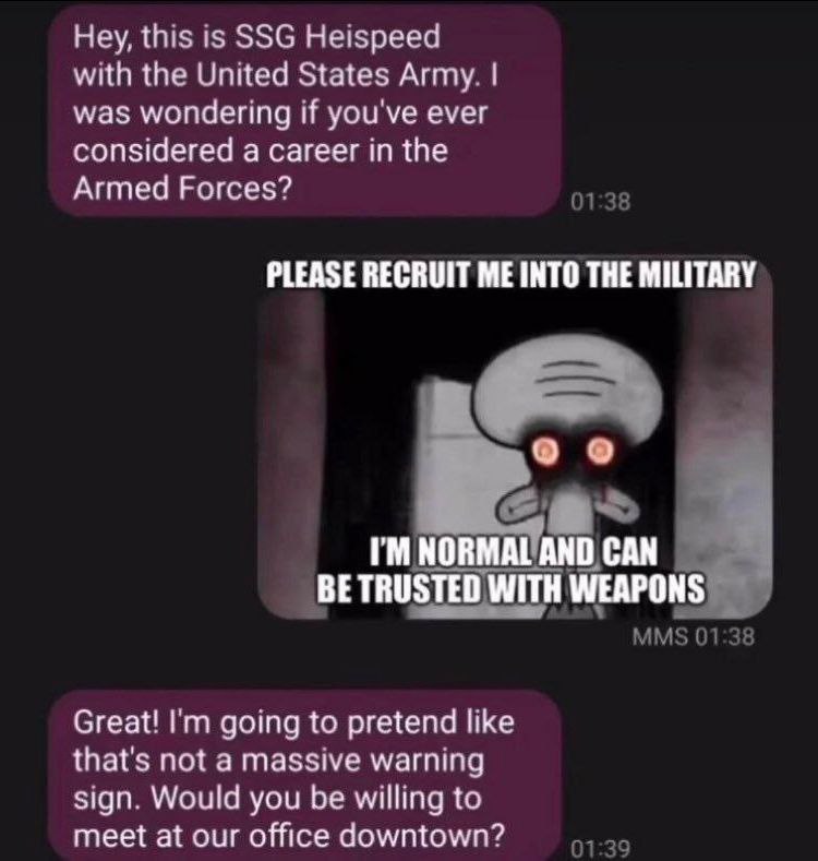Hey, this is SSG Heispeed with the United States Army. was wondering if you've ever considered a career in the Armed Forces? 01:38 PLEASE RECRUIT ME INTO THE MILITARY NO WITH WEAPONS MMS 01:38 Great! 