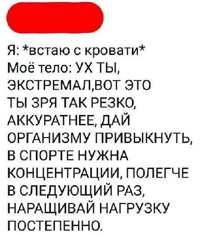 Я: *встаю с кровати* тело: ТЫ, ЭКСТРЕМАЛВОТ ЭТО ТЫ ЗРЯ ТАК РЕЗКО, АККУРАТНЕЕ, ДАЙ ОРГАНИЗМУ ПРИВЫКНУТЬ, В СПОРТЕ НУЖНА КОНЦЕНТРАЦИИ, ПОЛЕГЧЕ В СЛЕДУЮЩИЙ РАЗ, НАРАЩИВАЙ НАГРУЗКУ ПОСТЕПЕННО.