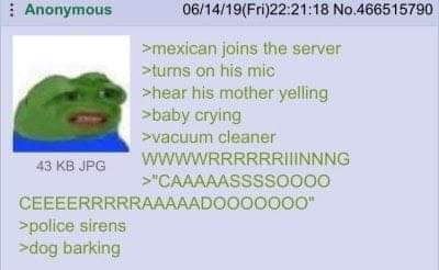 Anonymous 06/14/19(Fri)22:21:18 >mexican joins the server on his mic >hear his mother yelling >baby crying cleaner 43 JPG >police sirens >dog barking
