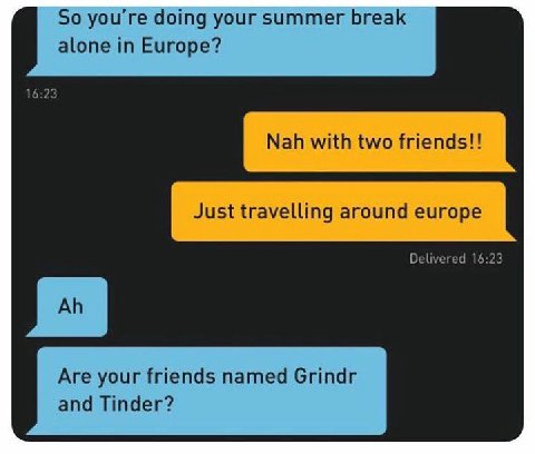So you're doing your summer break alone in Europe? 16:23 Nah with two friends!! Just travelling around europe Delivered 16:23 Are your friends named Grindr and Tinder?