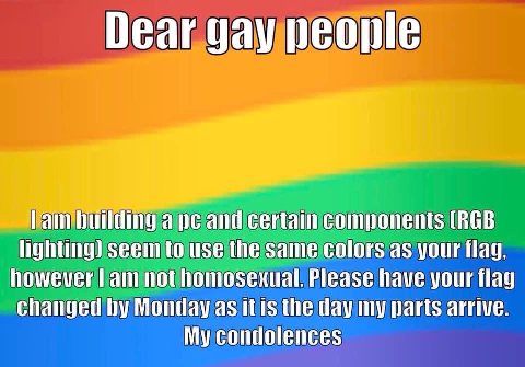 Dear gay people Lam ape and certain components (RGB lighting) seem to use the same colors as your flag, however not homosexual. Please have your flag changed Monday as itis the day my parts arrive. My