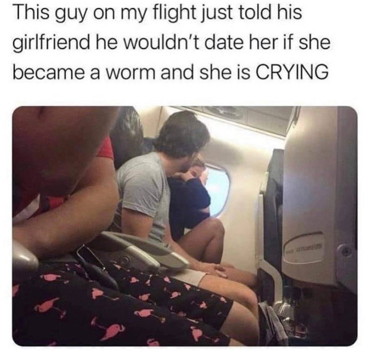 This guy on my flight just told his girlfriend he wouldn't date her if she became a worm and she is CRYING