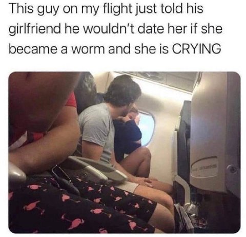 This guy on my flight just told his girlfriend he wouldn't date her if she became a worm and she is CRYING