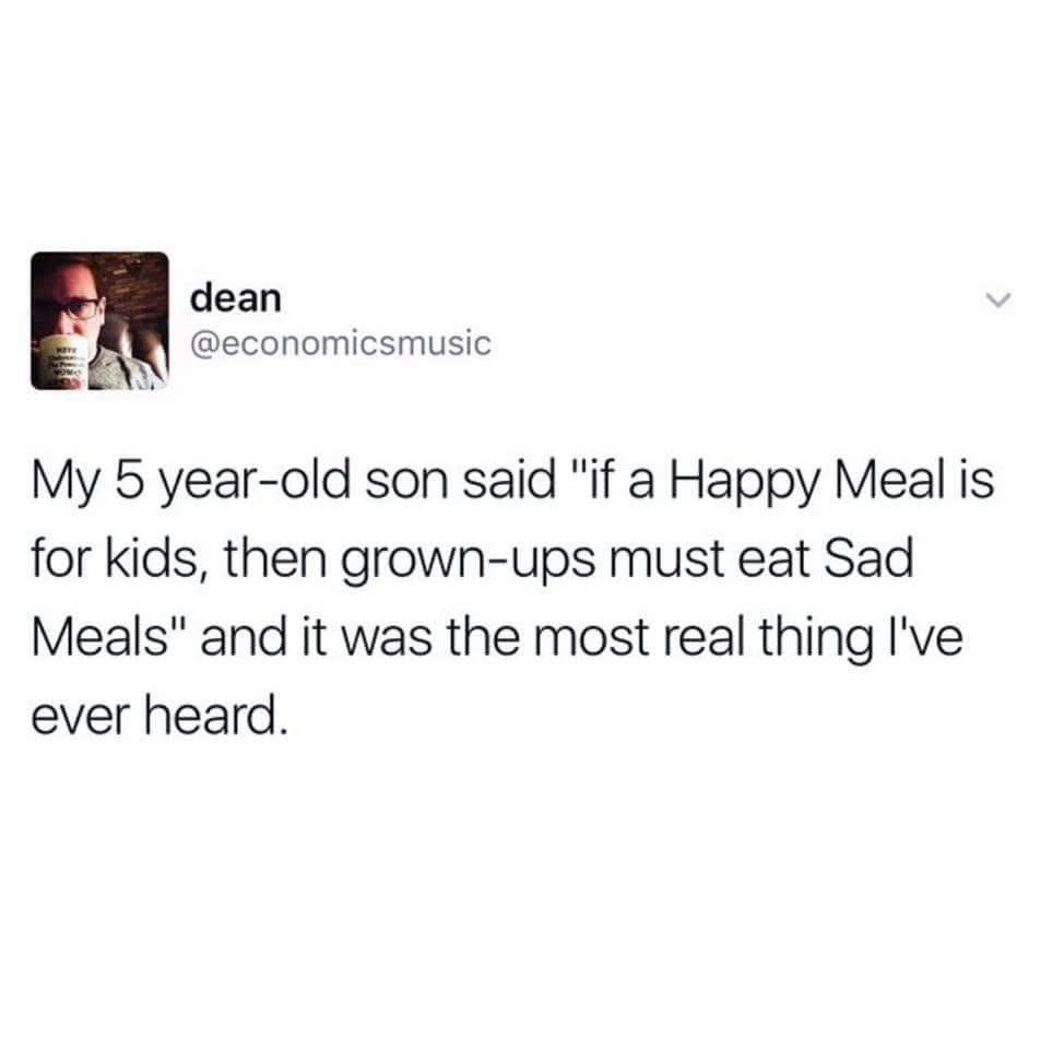 dean @economicsmusic My 5 year-old son said "if a Happy Meal is for kids, then grown-ups must eat Sad Meals" and it was the most real thing I've ever heard.